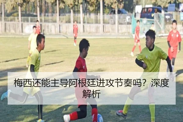 梅西还能主导阿根廷进攻节奏吗？深度解析